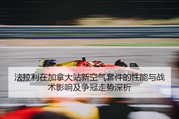 法拉利在加拿大站新空气套件的性能与战术影响及争冠走势深析
